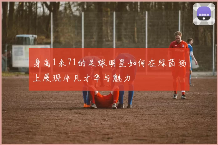 身高1米71的足球明星如何在绿茵场上展现非凡才华与魅力