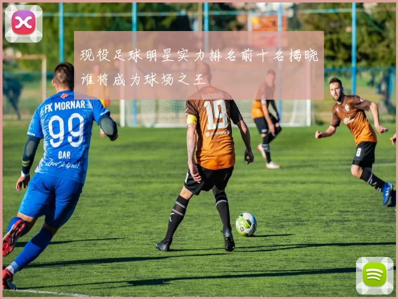 现役足球明星实力排名前十名揭晓谁将成为球场之王