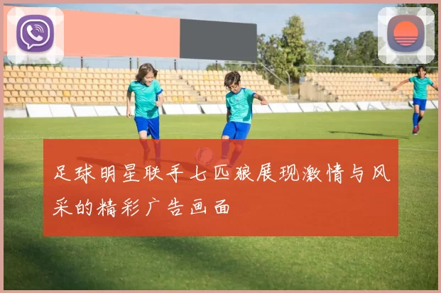 足球明星联手七匹狼展现激情与风采的精彩广告画面