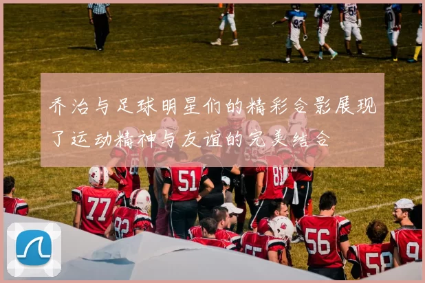 乔治与足球明星们的精彩合影展现了运动精神与友谊的完美结合
