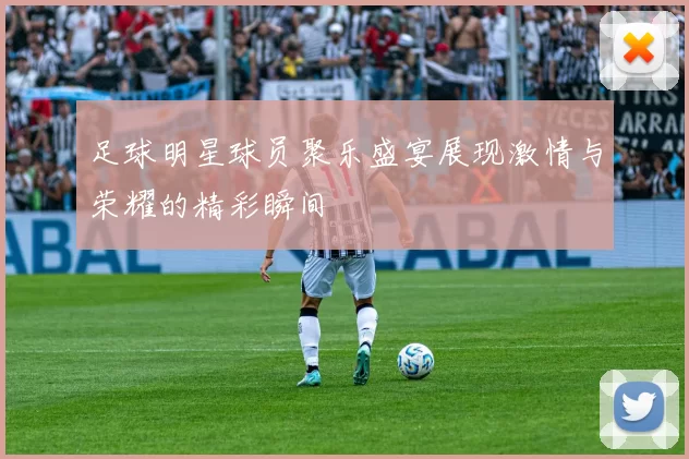 足球明星球员聚乐盛宴展现激情与荣耀的精彩瞬间