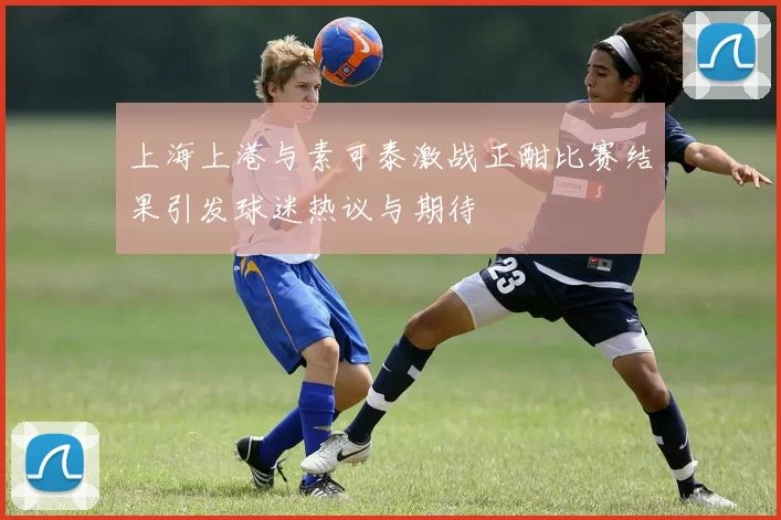 上海上港与素可泰激战正酣比赛结果引发球迷热议与期待