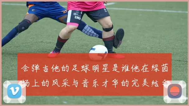 会弹吉他的足球明星是谁他在绿茵场上的风采与音乐才华的完美结合