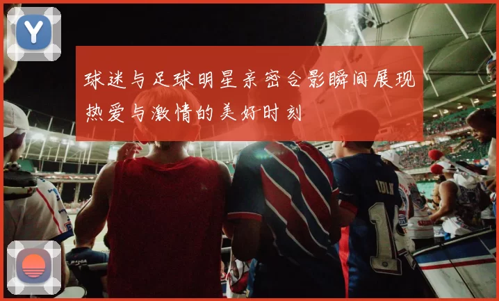 球迷与足球明星亲密合影瞬间展现热爱与激情的美好时刻