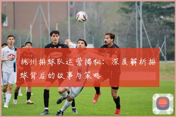 杭州排球队运营揭秘：深度解析排球背后的故事与策略
