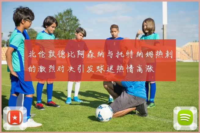 北伦敦德比阿森纳与托特纳姆热刺的激烈对决引发球迷热情高涨