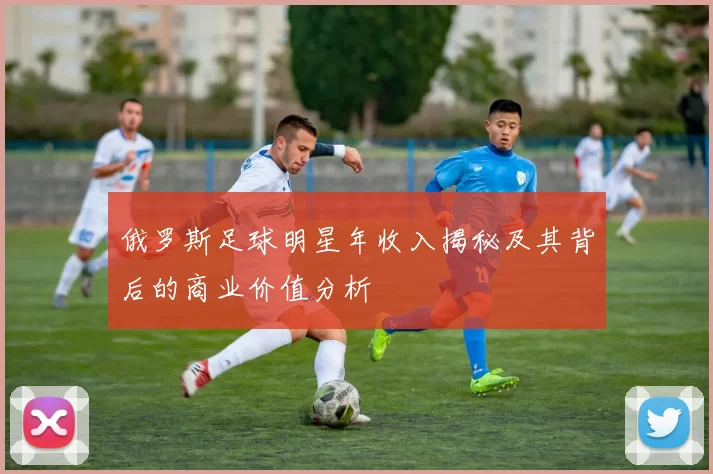 俄罗斯足球明星年收入揭秘及其背后的商业价值分析