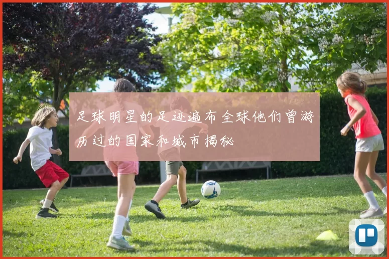 足球明星的足迹遍布全球他们曾游历过的国家和城市揭秘