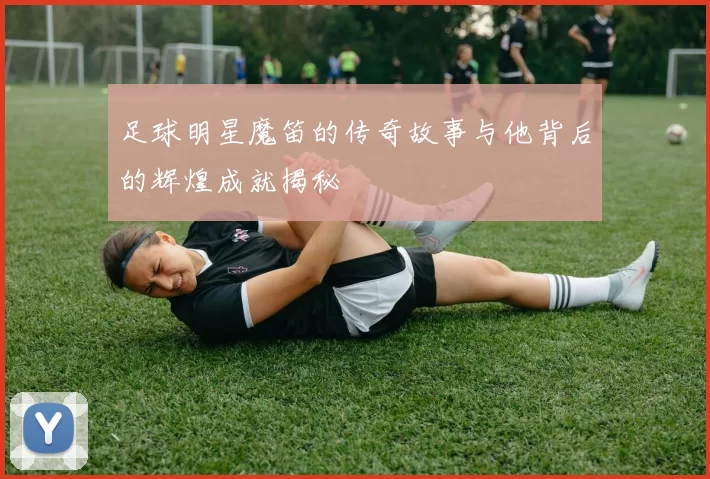 足球明星魔笛的传奇故事与他背后的辉煌成就揭秘