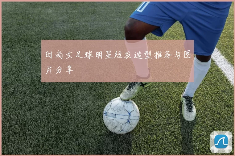 时尚女足球明星短发造型推荐与图片分享