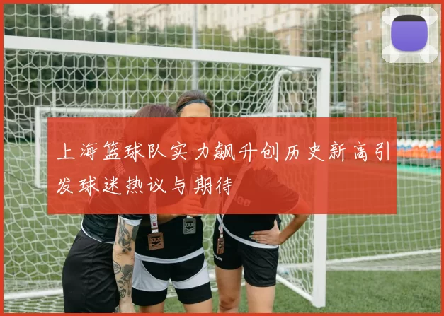 上海篮球队实力飙升创历史新高引发球迷热议与期待