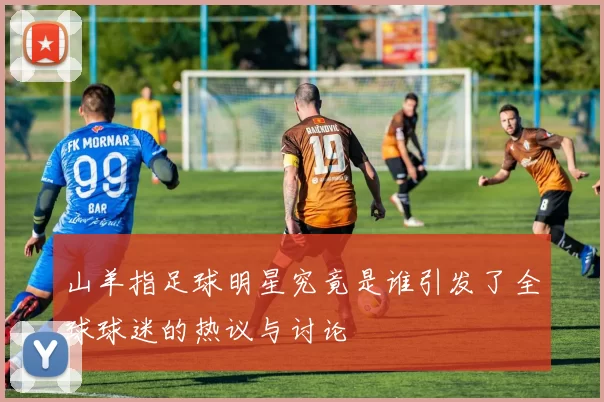 山羊指足球明星究竟是谁引发了全球球迷的热议与讨论