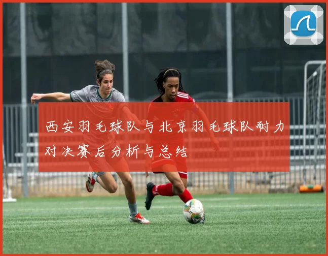 西安羽毛球队与北京羽毛球队耐力对决赛后分析与总结