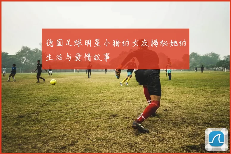 德国足球明星小猪的女友揭秘她的生活与爱情故事
