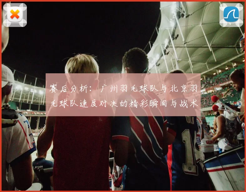 赛后分析：广州羽毛球队与北京羽毛球队速度对决的精彩瞬间与战术探讨