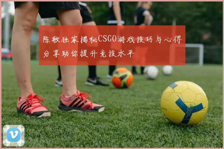 陈敏独家揭秘CSGO游戏技巧与心得分享助你提升竞技水平