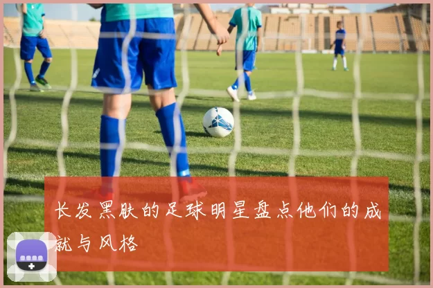 长发黑肤的足球明星盘点他们的成就与风格