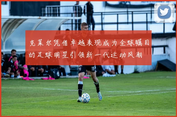 克莱尔凭借卓越表现成为全球瞩目的足球明星引领新一代运动风潮