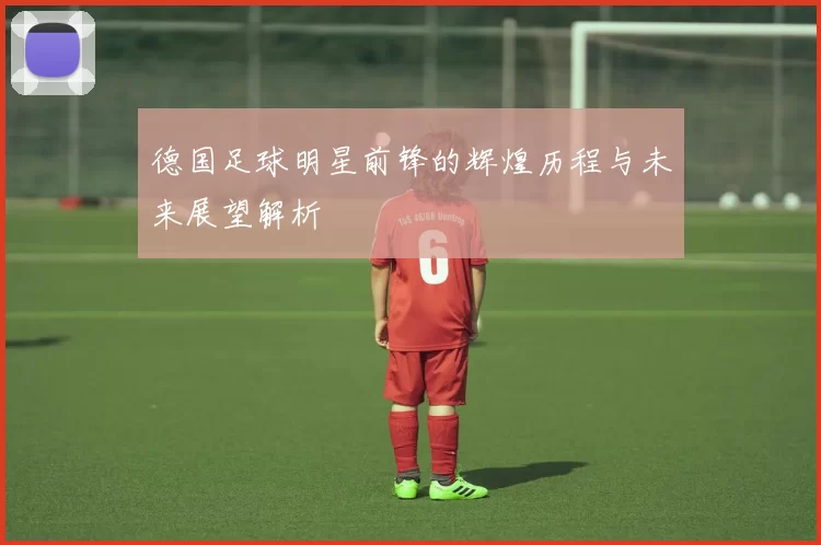 德国足球明星前锋的辉煌历程与未来展望解析