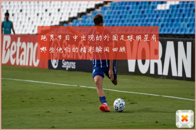 跑男节目中出现的外国足球明星有哪些他们的精彩瞬间回顾