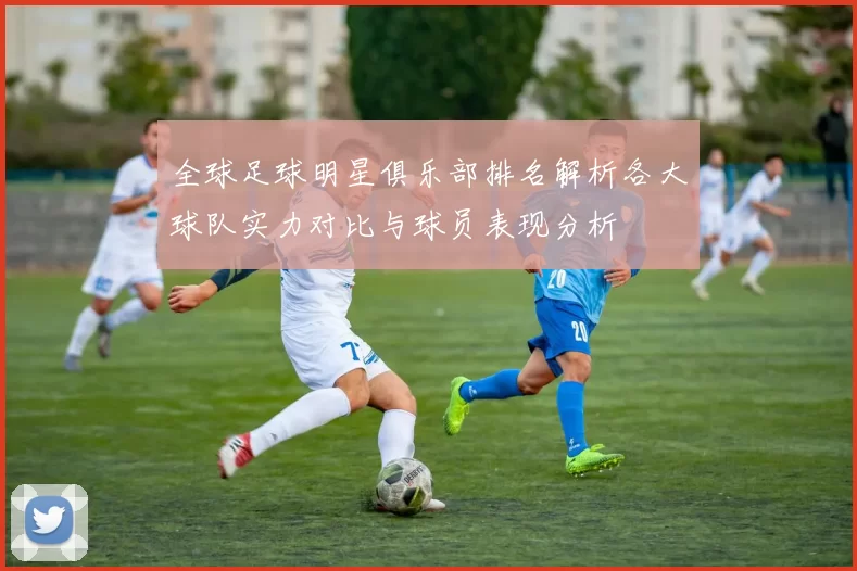 全球足球明星俱乐部排名解析各大球队实力对比与球员表现分析