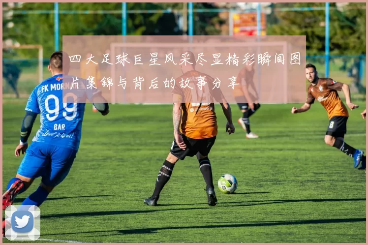 四大足球巨星风采尽显精彩瞬间图片集锦与背后的故事分享