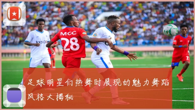 足球明星们热舞时展现的魅力舞蹈风格大揭秘