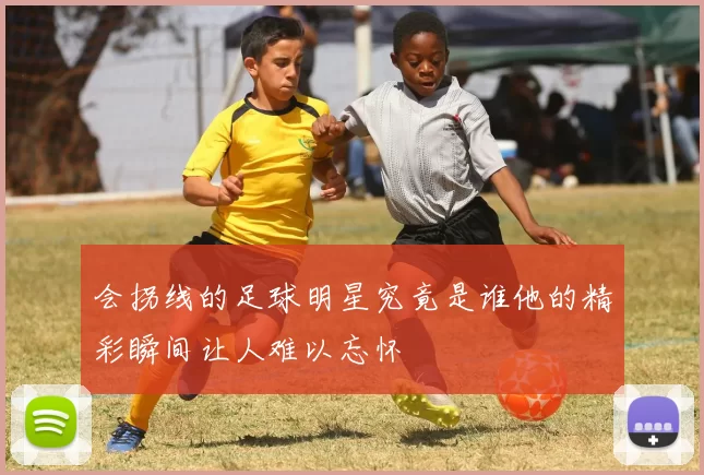 会拐线的足球明星究竟是谁他的精彩瞬间让人难以忘怀