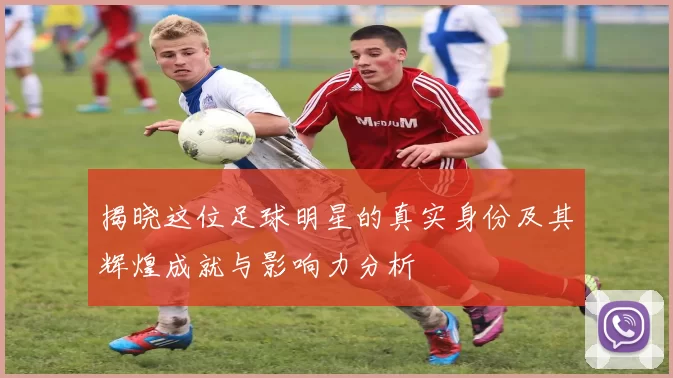 揭晓这位足球明星的真实身份及其辉煌成就与影响力分析