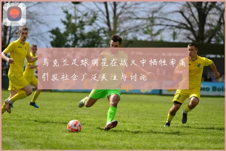 乌克兰足球明星在战火中牺牲率高引发社会广泛关注与讨论