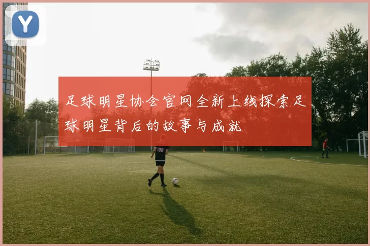 足球明星协会官网全新上线探索足球明星背后的故事与成就