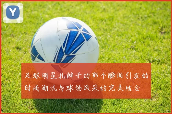 足球明星扎辫子的那个瞬间引发的时尚潮流与球场风采的完美结合