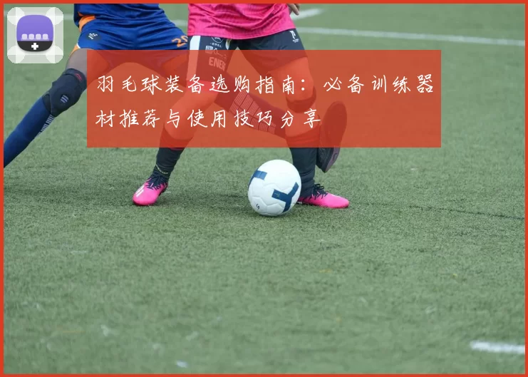 羽毛球装备选购指南：必备训练器材推荐与使用技巧分享