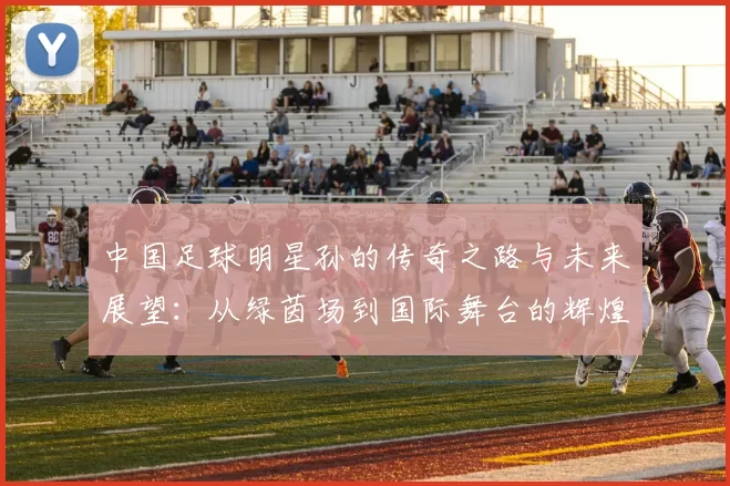 中国足球明星孙的传奇之路与未来展望：从绿茵场到国际舞台的辉煌历程