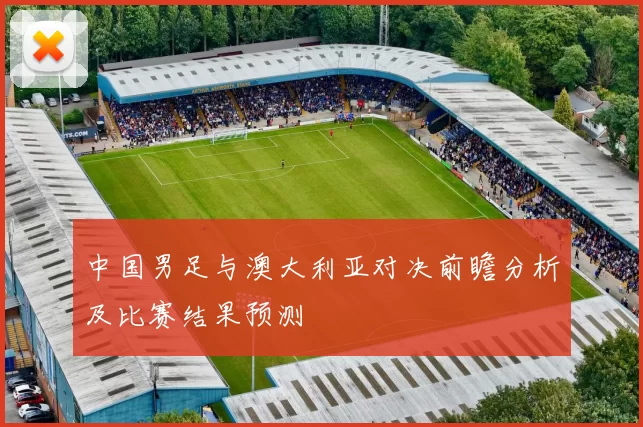 中国男足与澳大利亚对决前瞻分析及比赛结果预测