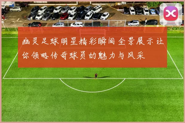 幽灵足球明星精彩瞬间全景展示让你领略传奇球员的魅力与风采