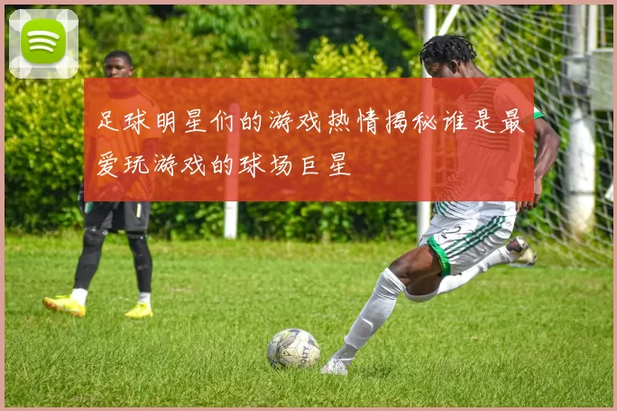 足球明星们的游戏热情揭秘谁是最爱玩游戏的球场巨星