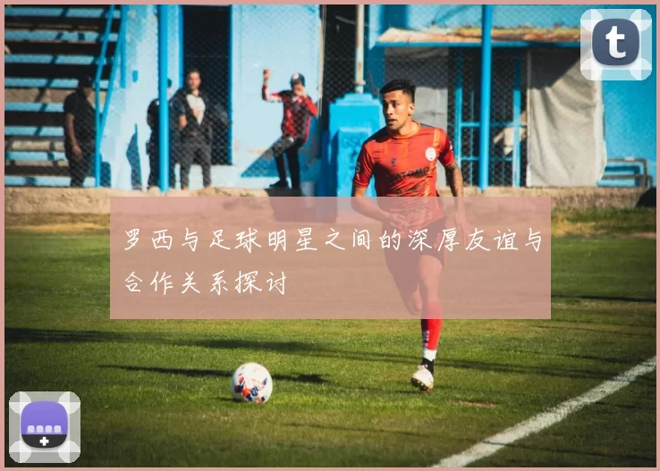 罗西与足球明星之间的深厚友谊与合作关系探讨
