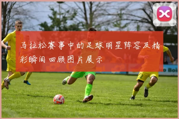 马拉松赛事中的足球明星阵容及精彩瞬间回顾图片展示