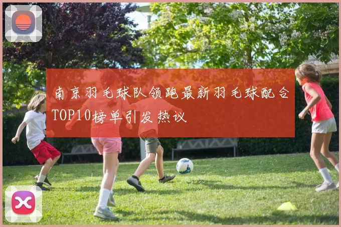 南京羽毛球队领跑最新羽毛球配合TOP10榜单引发热议
