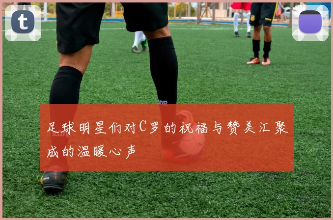 足球明星们对C罗的祝福与赞美汇聚成的温暖心声