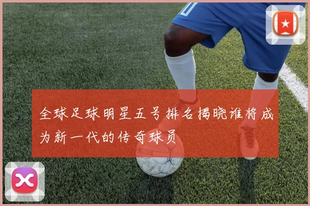 全球足球明星五号排名揭晓谁将成为新一代的传奇球员