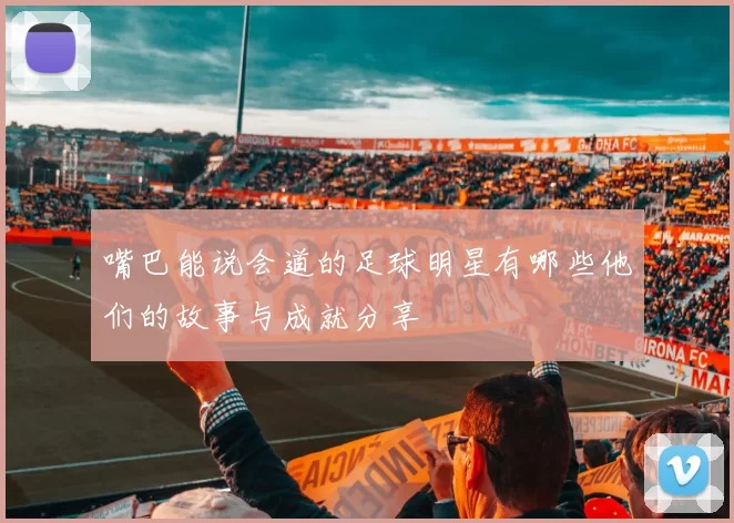 嘴巴能说会道的足球明星有哪些他们的故事与成就分享
