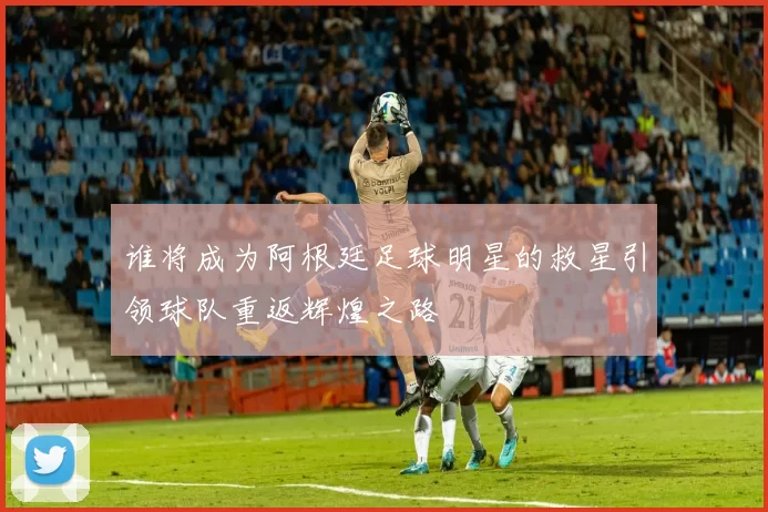 谁将成为阿根廷足球明星的救星引领球队重返辉煌之路