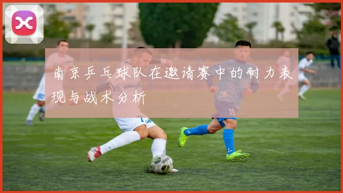 南京乒乓球队在邀请赛中的耐力表现与战术分析