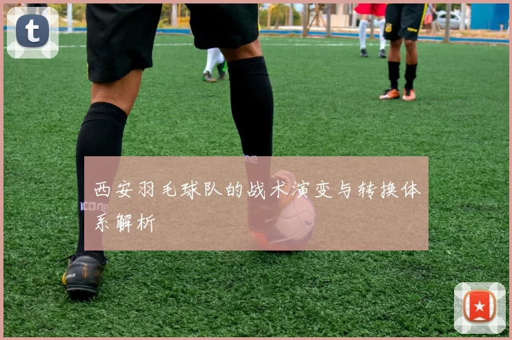 西安羽毛球队的战术演变与转换体系解析