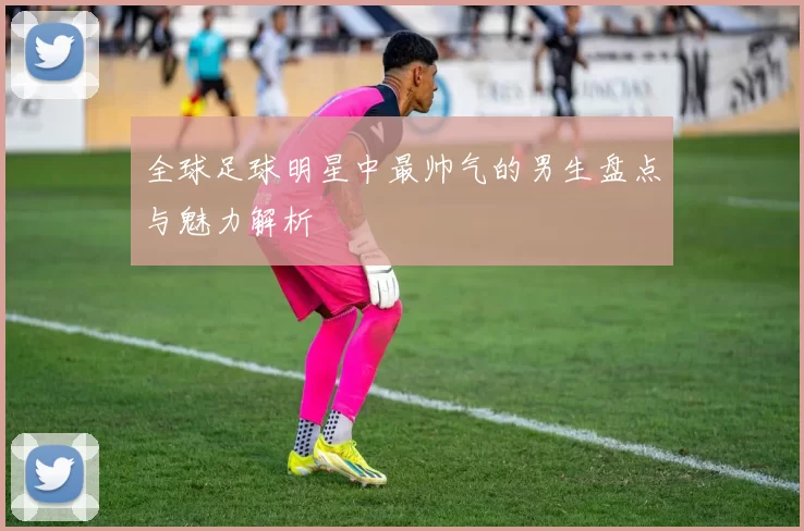 全球足球明星中最帅气的男生盘点与魅力解析