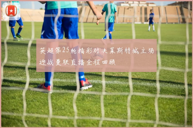 英超第25轮精彩对决莱斯特城主场迎战曼联直播全程回顾