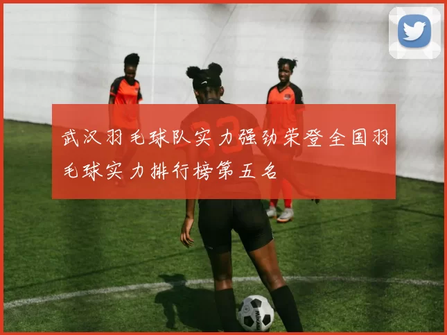 武汉羽毛球队实力强劲荣登全国羽毛球实力排行榜第五名