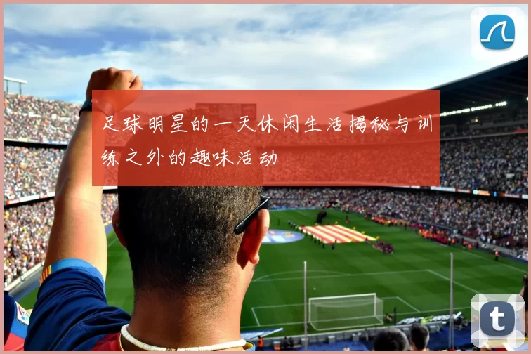 足球明星的一天休闲生活揭秘与训练之外的趣味活动
